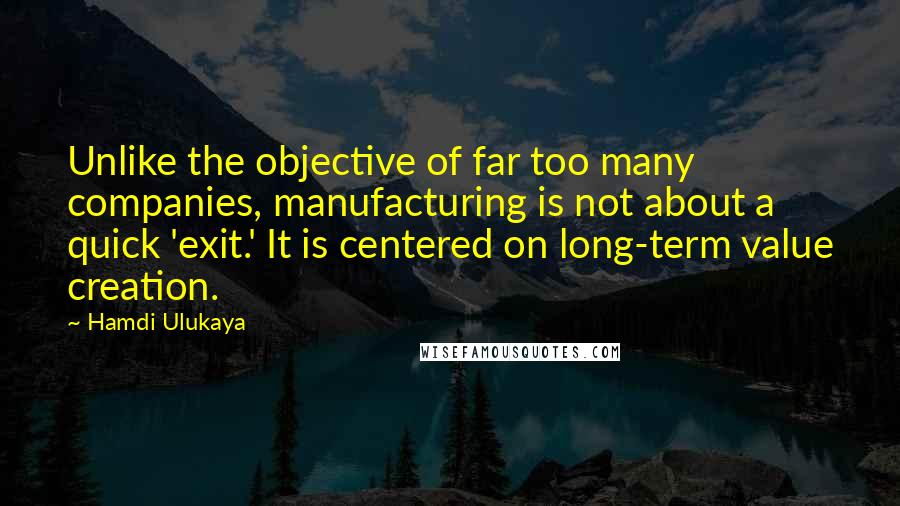 Hamdi Ulukaya Quotes: Unlike the objective of far too many companies, manufacturing is not about a quick 'exit.' It is centered on long-term value creation.