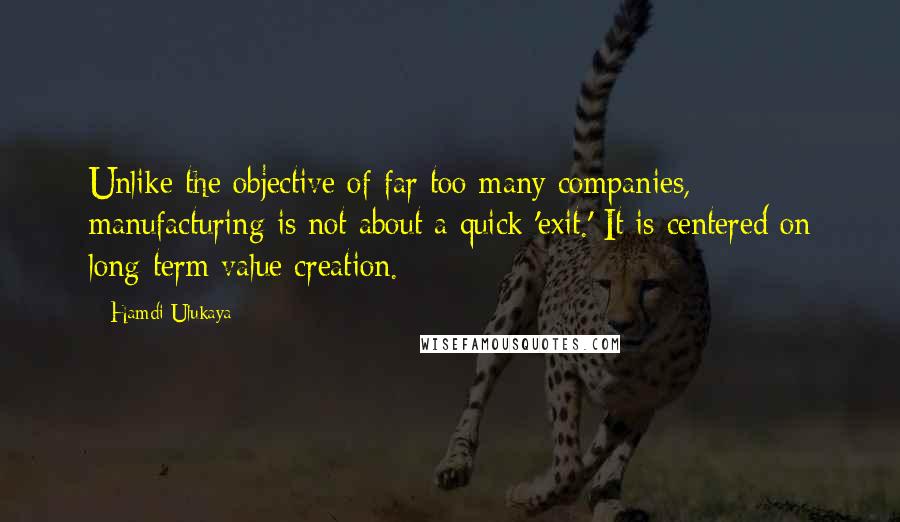 Hamdi Ulukaya Quotes: Unlike the objective of far too many companies, manufacturing is not about a quick 'exit.' It is centered on long-term value creation.