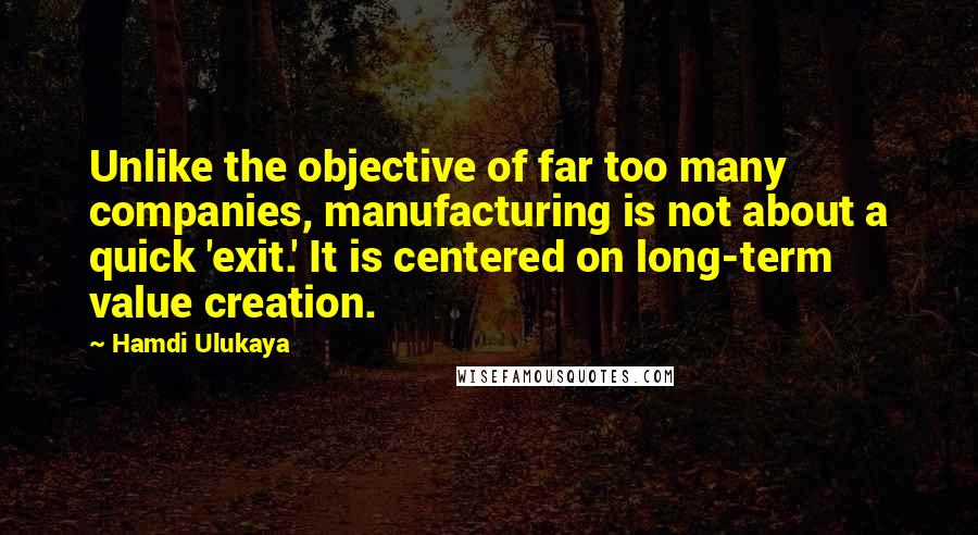 Hamdi Ulukaya Quotes: Unlike the objective of far too many companies, manufacturing is not about a quick 'exit.' It is centered on long-term value creation.