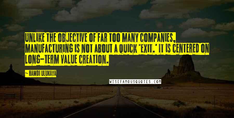 Hamdi Ulukaya Quotes: Unlike the objective of far too many companies, manufacturing is not about a quick 'exit.' It is centered on long-term value creation.