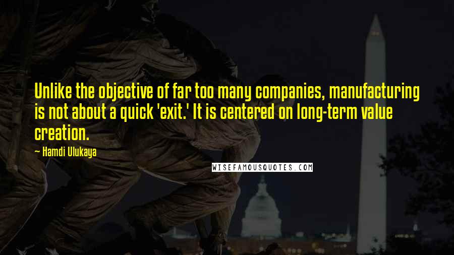 Hamdi Ulukaya Quotes: Unlike the objective of far too many companies, manufacturing is not about a quick 'exit.' It is centered on long-term value creation.