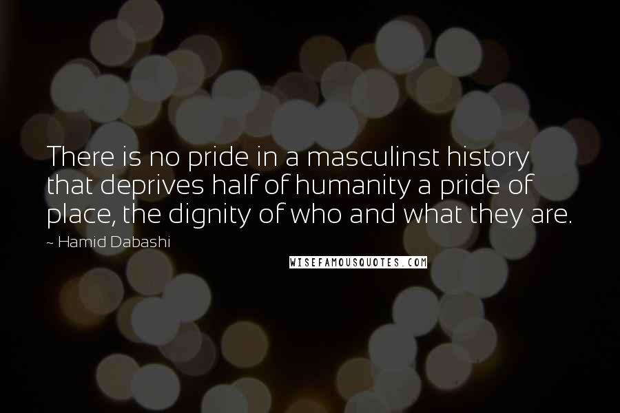 Hamid Dabashi Quotes: There is no pride in a masculinst history that deprives half of humanity a pride of place, the dignity of who and what they are.