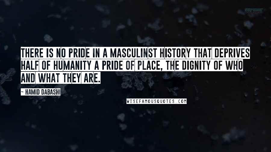 Hamid Dabashi Quotes: There is no pride in a masculinst history that deprives half of humanity a pride of place, the dignity of who and what they are.