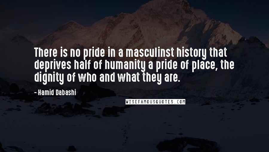 Hamid Dabashi Quotes: There is no pride in a masculinst history that deprives half of humanity a pride of place, the dignity of who and what they are.