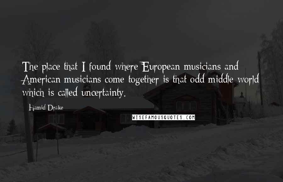 Hamid Drake Quotes: The place that I found where European musicians and American musicians come together is that odd middle world which is called uncertainty.