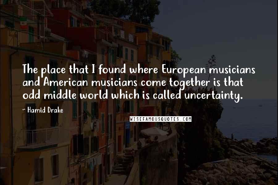 Hamid Drake Quotes: The place that I found where European musicians and American musicians come together is that odd middle world which is called uncertainty.