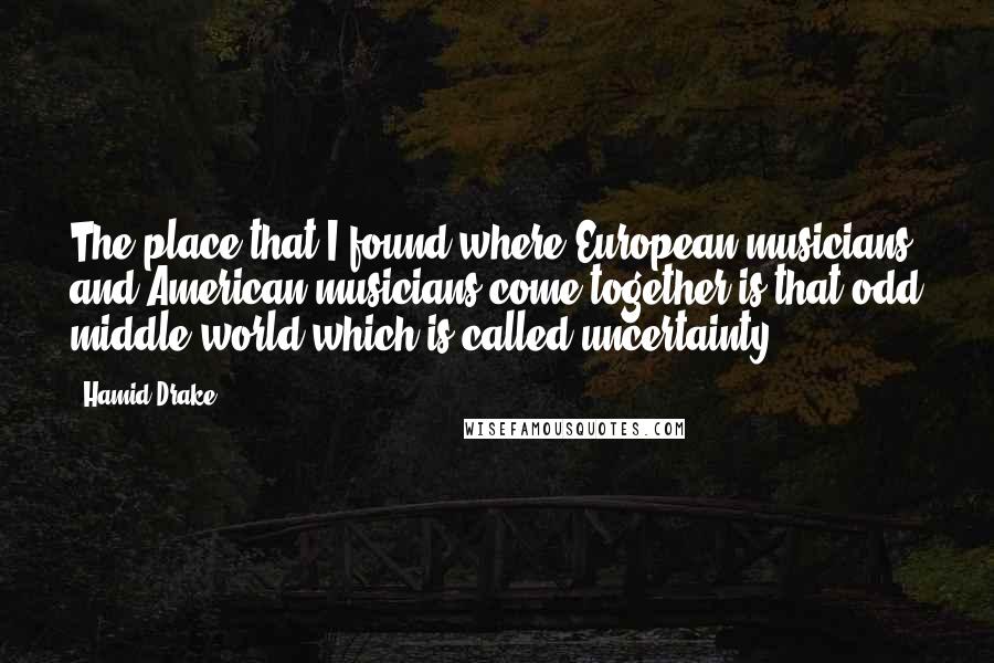 Hamid Drake Quotes: The place that I found where European musicians and American musicians come together is that odd middle world which is called uncertainty.