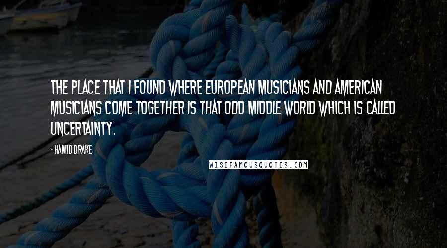 Hamid Drake Quotes: The place that I found where European musicians and American musicians come together is that odd middle world which is called uncertainty.