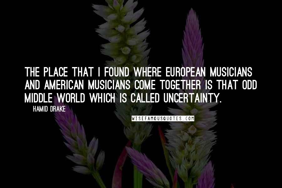 Hamid Drake Quotes: The place that I found where European musicians and American musicians come together is that odd middle world which is called uncertainty.