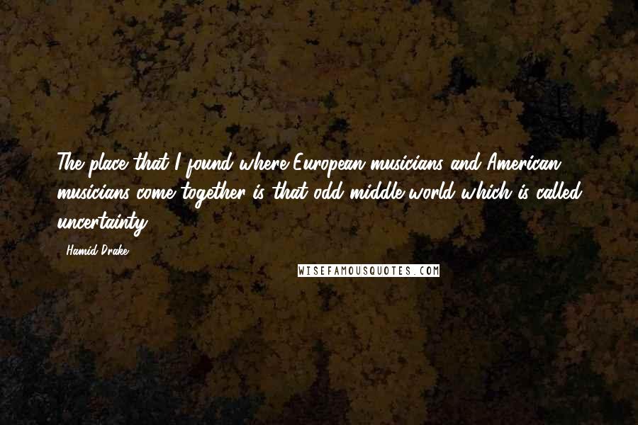 Hamid Drake Quotes: The place that I found where European musicians and American musicians come together is that odd middle world which is called uncertainty.