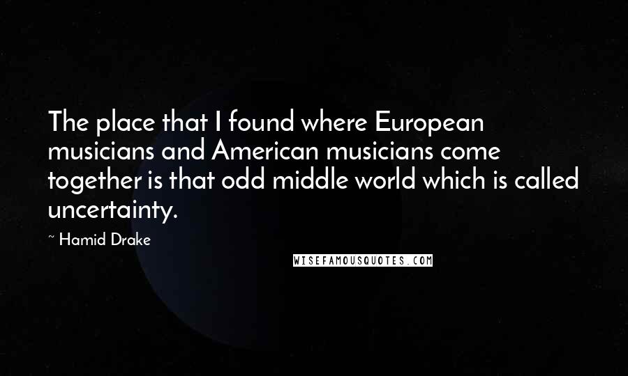 Hamid Drake Quotes: The place that I found where European musicians and American musicians come together is that odd middle world which is called uncertainty.