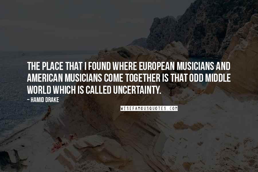 Hamid Drake Quotes: The place that I found where European musicians and American musicians come together is that odd middle world which is called uncertainty.