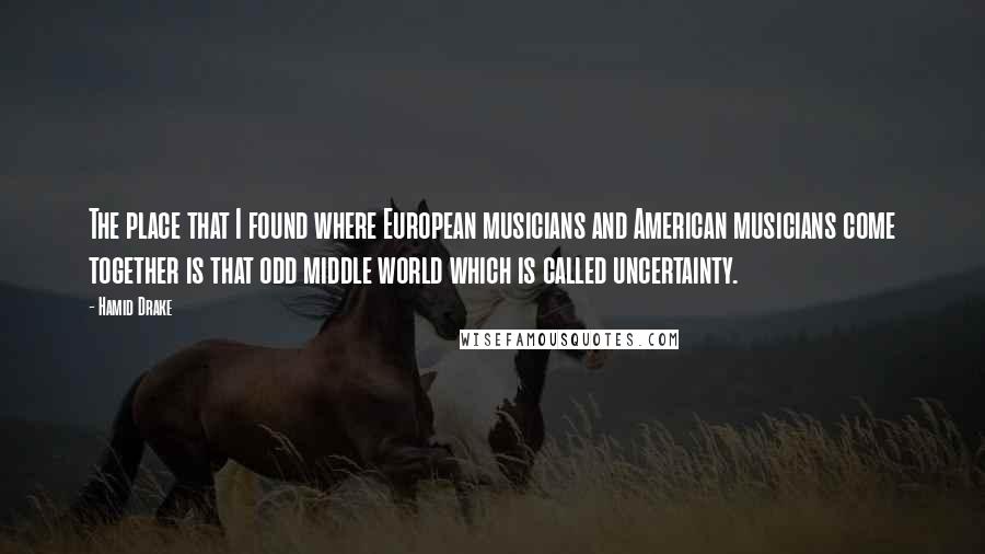 Hamid Drake Quotes: The place that I found where European musicians and American musicians come together is that odd middle world which is called uncertainty.