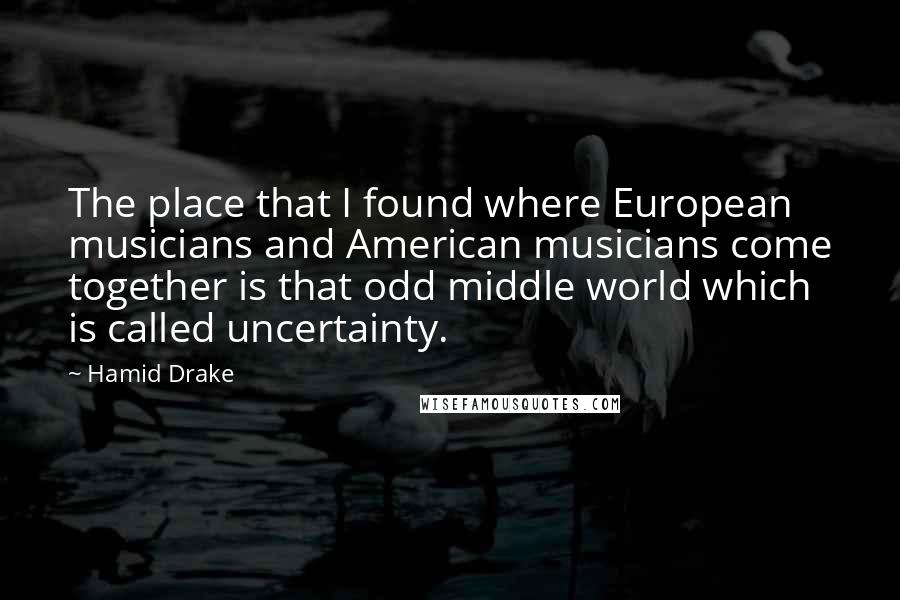 Hamid Drake Quotes: The place that I found where European musicians and American musicians come together is that odd middle world which is called uncertainty.