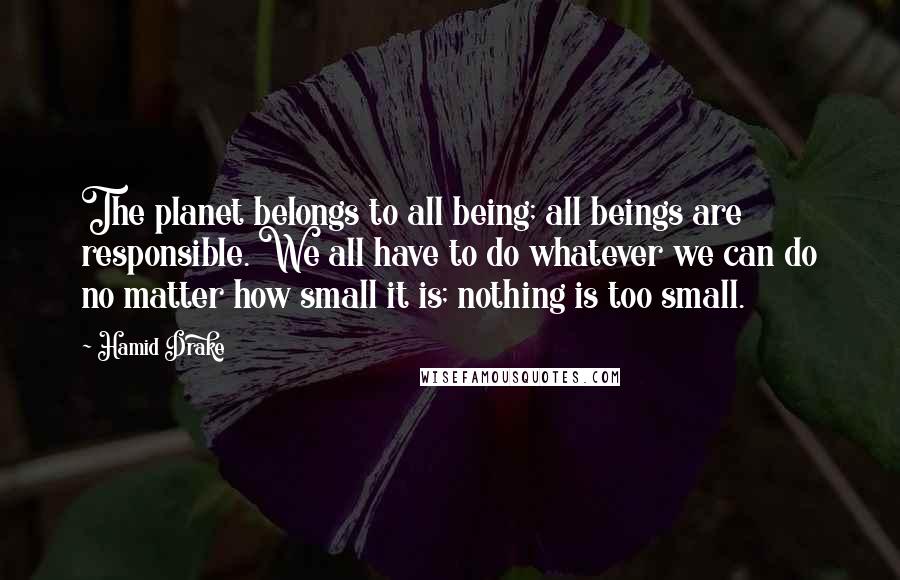 Hamid Drake Quotes: The planet belongs to all being; all beings are responsible. We all have to do whatever we can do no matter how small it is; nothing is too small.