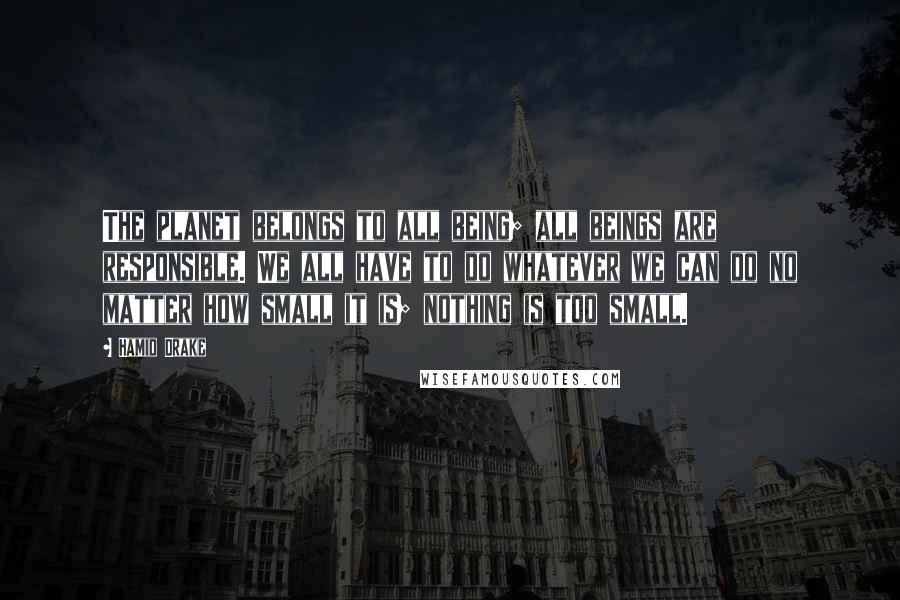Hamid Drake Quotes: The planet belongs to all being; all beings are responsible. We all have to do whatever we can do no matter how small it is; nothing is too small.