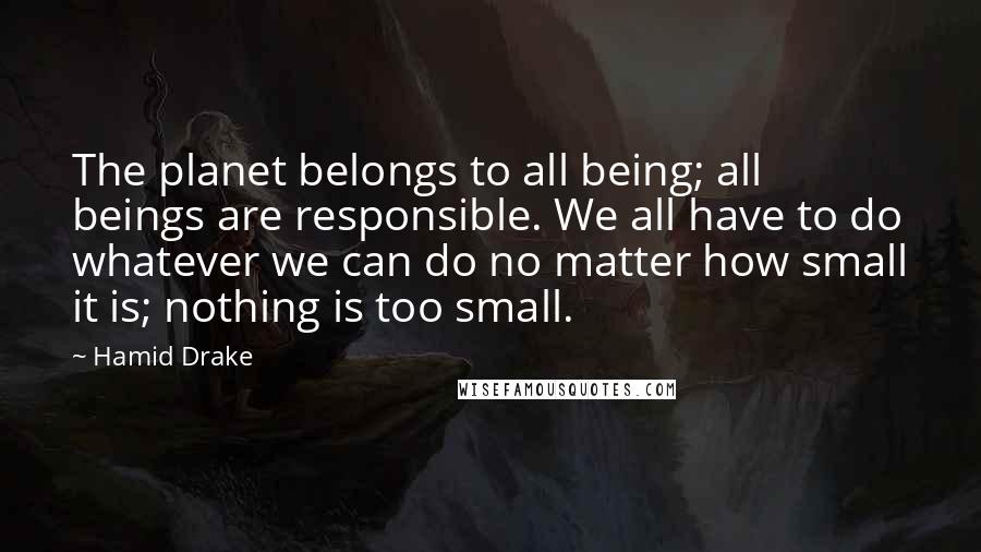 Hamid Drake Quotes: The planet belongs to all being; all beings are responsible. We all have to do whatever we can do no matter how small it is; nothing is too small.