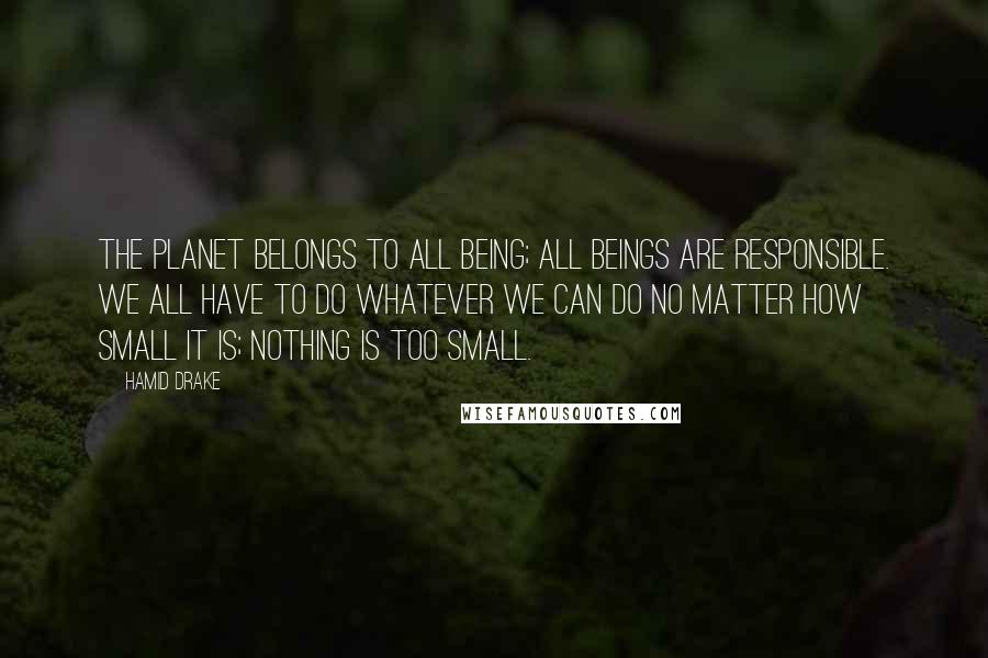 Hamid Drake Quotes: The planet belongs to all being; all beings are responsible. We all have to do whatever we can do no matter how small it is; nothing is too small.