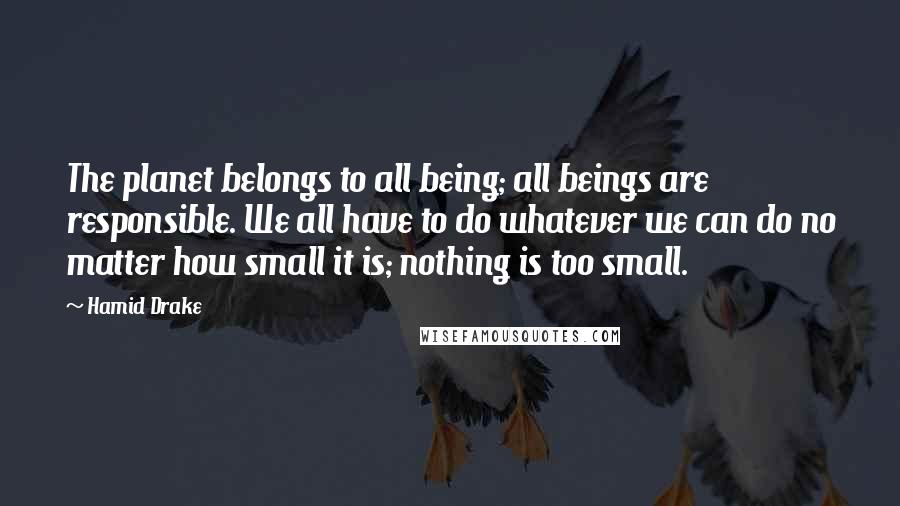 Hamid Drake Quotes: The planet belongs to all being; all beings are responsible. We all have to do whatever we can do no matter how small it is; nothing is too small.