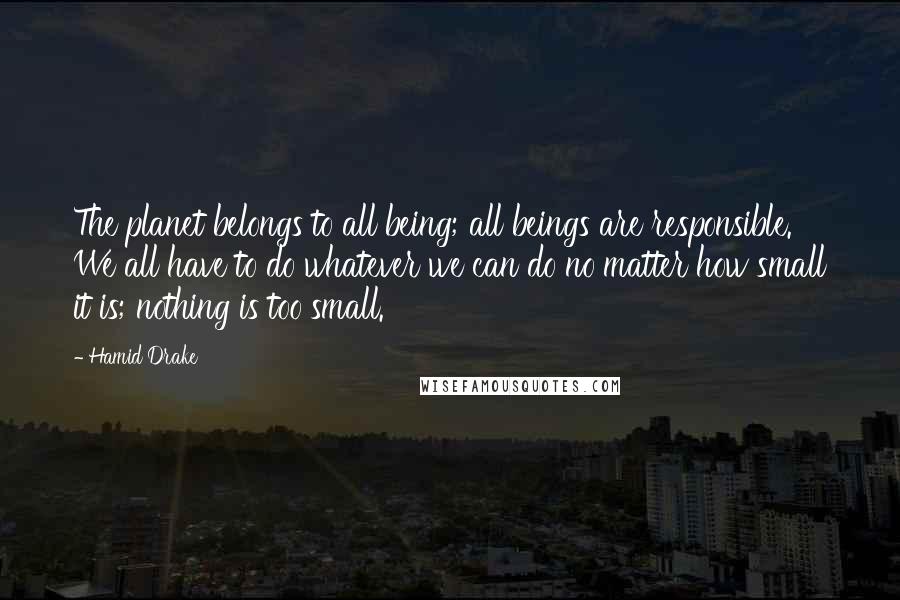 Hamid Drake Quotes: The planet belongs to all being; all beings are responsible. We all have to do whatever we can do no matter how small it is; nothing is too small.