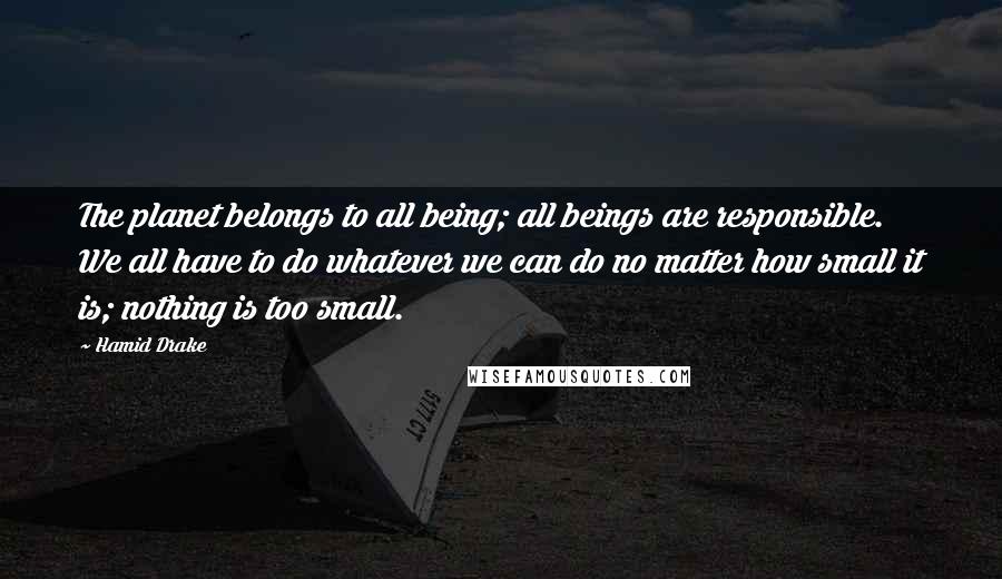 Hamid Drake Quotes: The planet belongs to all being; all beings are responsible. We all have to do whatever we can do no matter how small it is; nothing is too small.