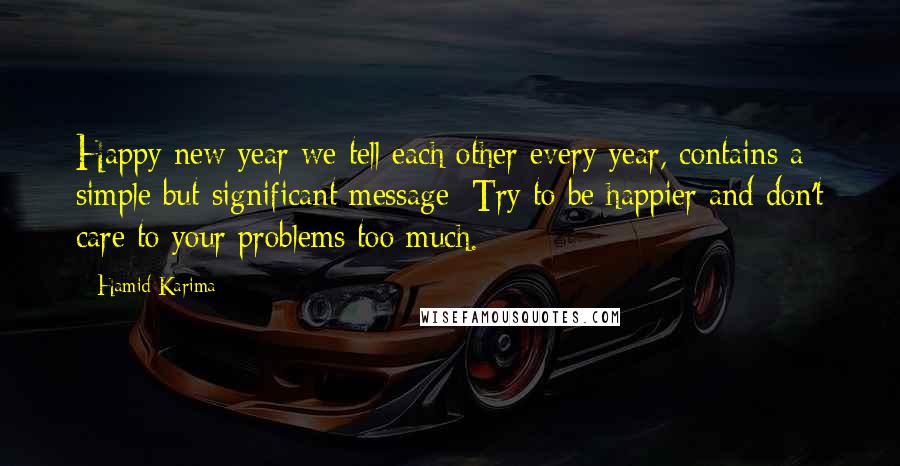 Hamid Karima Quotes: Happy new year we tell each other every year, contains a simple but significant message: Try to be happier and don't care to your problems too much.