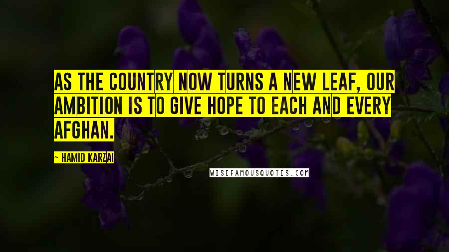 Hamid Karzai Quotes: As the country now turns a new leaf, our ambition is to give hope to each and every Afghan.