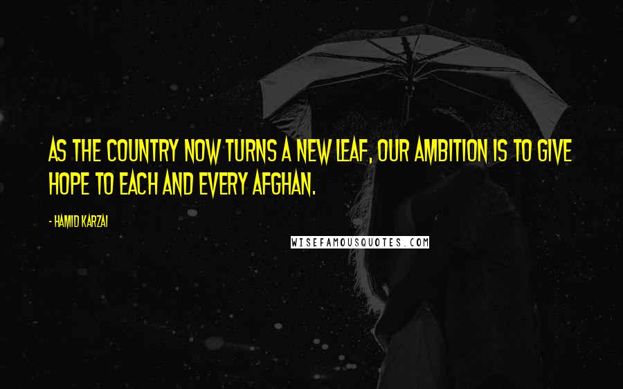Hamid Karzai Quotes: As the country now turns a new leaf, our ambition is to give hope to each and every Afghan.
