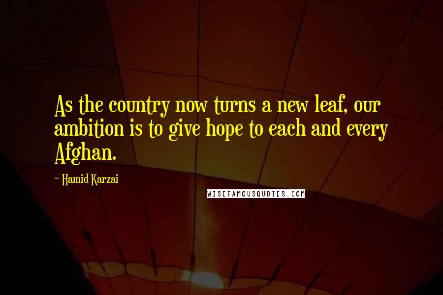 Hamid Karzai Quotes: As the country now turns a new leaf, our ambition is to give hope to each and every Afghan.