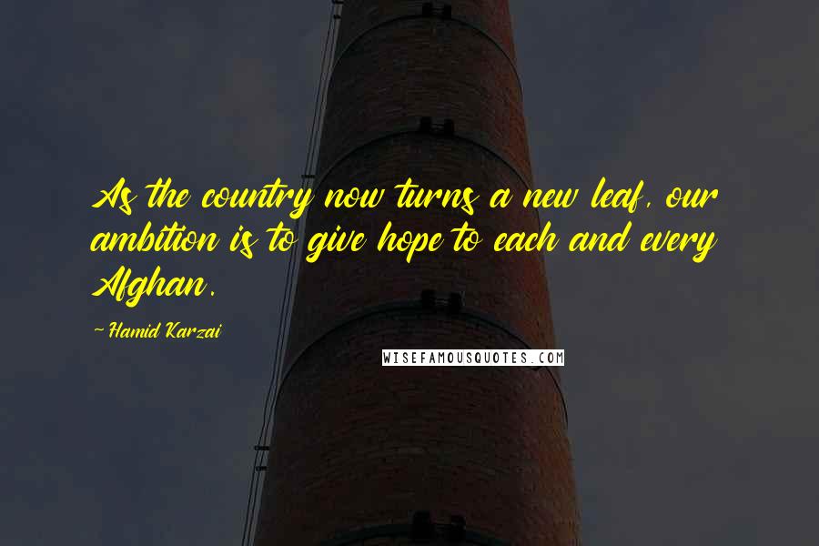 Hamid Karzai Quotes: As the country now turns a new leaf, our ambition is to give hope to each and every Afghan.