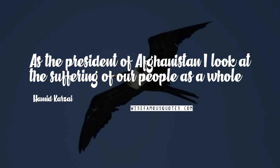 Hamid Karzai Quotes: As the president of Afghanistan I look at the suffering of our people as a whole.