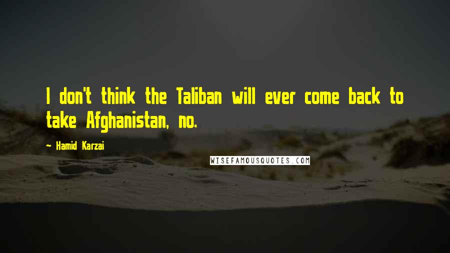 Hamid Karzai Quotes: I don't think the Taliban will ever come back to take Afghanistan, no.