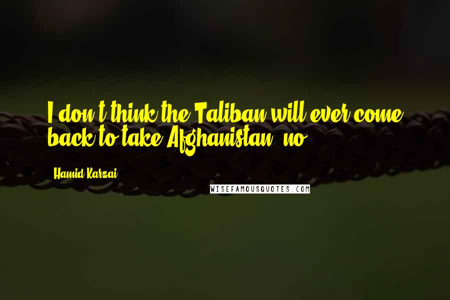 Hamid Karzai Quotes: I don't think the Taliban will ever come back to take Afghanistan, no.