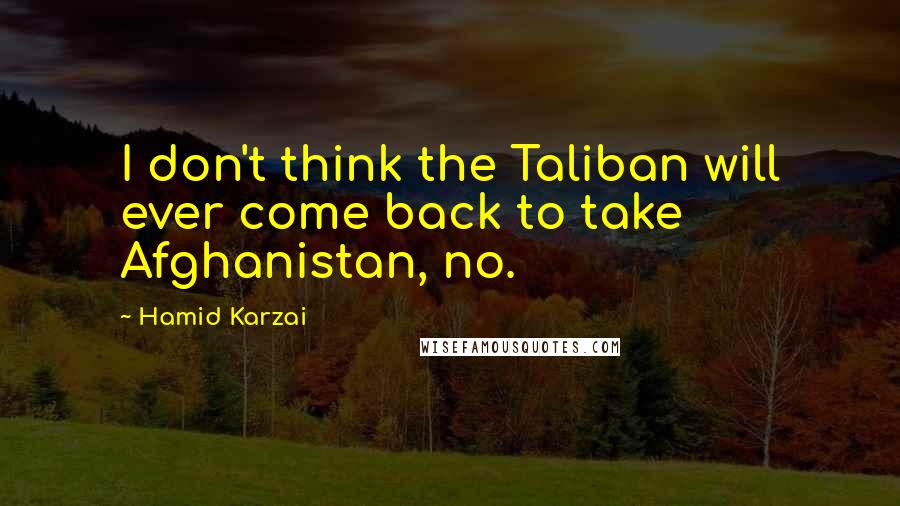 Hamid Karzai Quotes: I don't think the Taliban will ever come back to take Afghanistan, no.