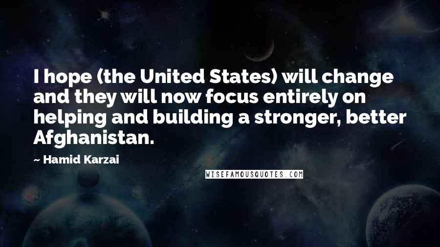 Hamid Karzai Quotes: I hope (the United States) will change and they will now focus entirely on helping and building a stronger, better Afghanistan.