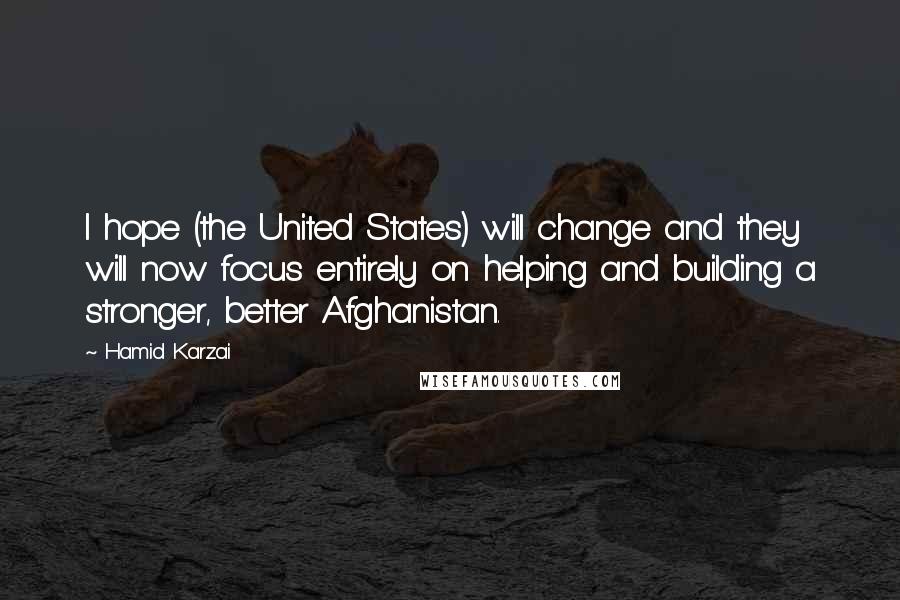 Hamid Karzai Quotes: I hope (the United States) will change and they will now focus entirely on helping and building a stronger, better Afghanistan.