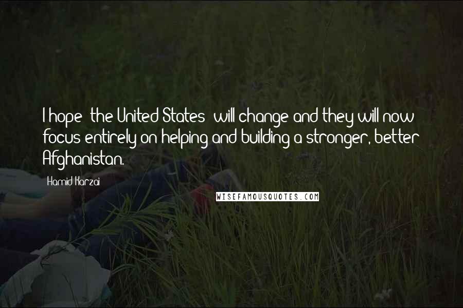 Hamid Karzai Quotes: I hope (the United States) will change and they will now focus entirely on helping and building a stronger, better Afghanistan.