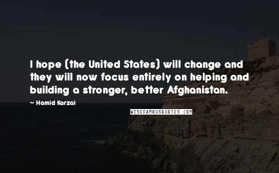 Hamid Karzai Quotes: I hope (the United States) will change and they will now focus entirely on helping and building a stronger, better Afghanistan.