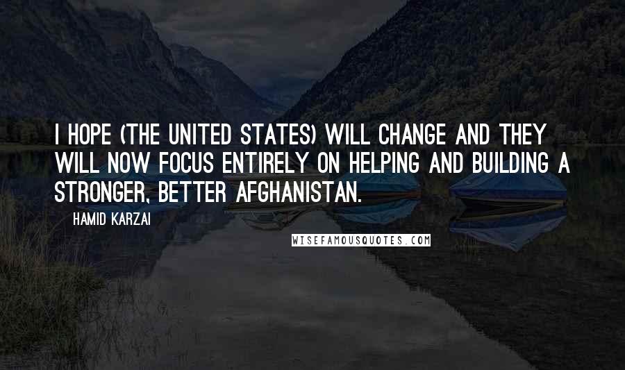 Hamid Karzai Quotes: I hope (the United States) will change and they will now focus entirely on helping and building a stronger, better Afghanistan.