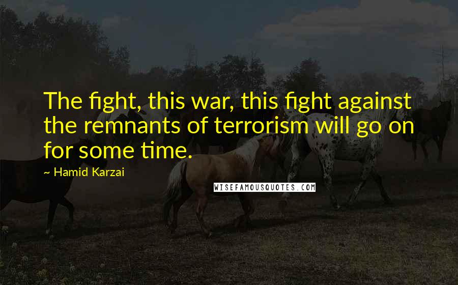Hamid Karzai Quotes: The fight, this war, this fight against the remnants of terrorism will go on for some time.