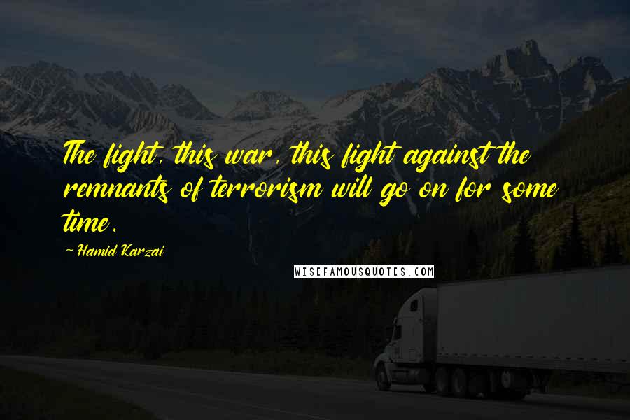 Hamid Karzai Quotes: The fight, this war, this fight against the remnants of terrorism will go on for some time.