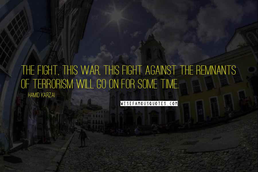Hamid Karzai Quotes: The fight, this war, this fight against the remnants of terrorism will go on for some time.