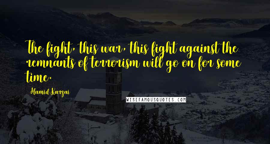 Hamid Karzai Quotes: The fight, this war, this fight against the remnants of terrorism will go on for some time.