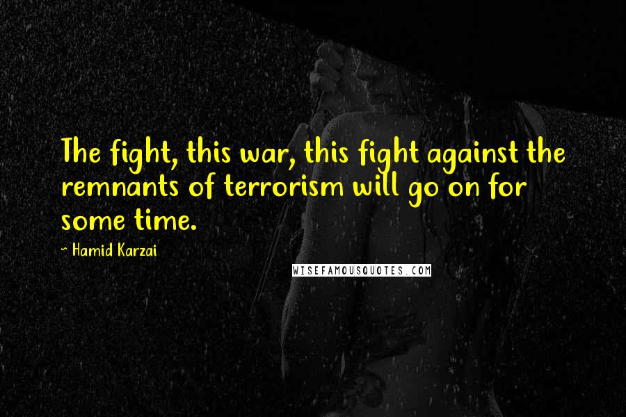 Hamid Karzai Quotes: The fight, this war, this fight against the remnants of terrorism will go on for some time.