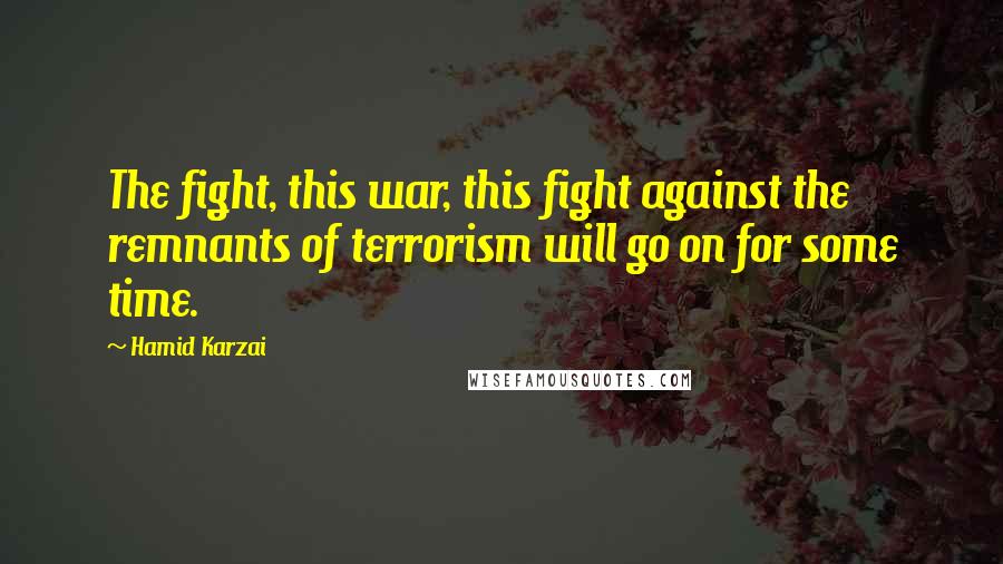 Hamid Karzai Quotes: The fight, this war, this fight against the remnants of terrorism will go on for some time.
