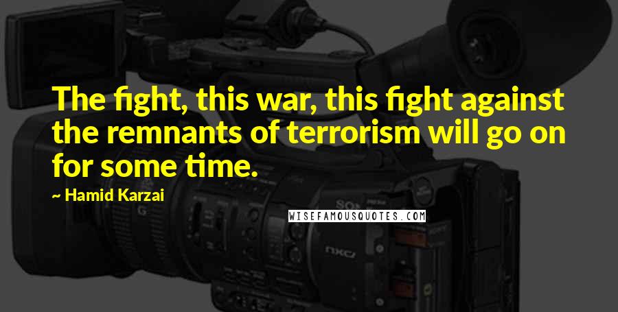 Hamid Karzai Quotes: The fight, this war, this fight against the remnants of terrorism will go on for some time.