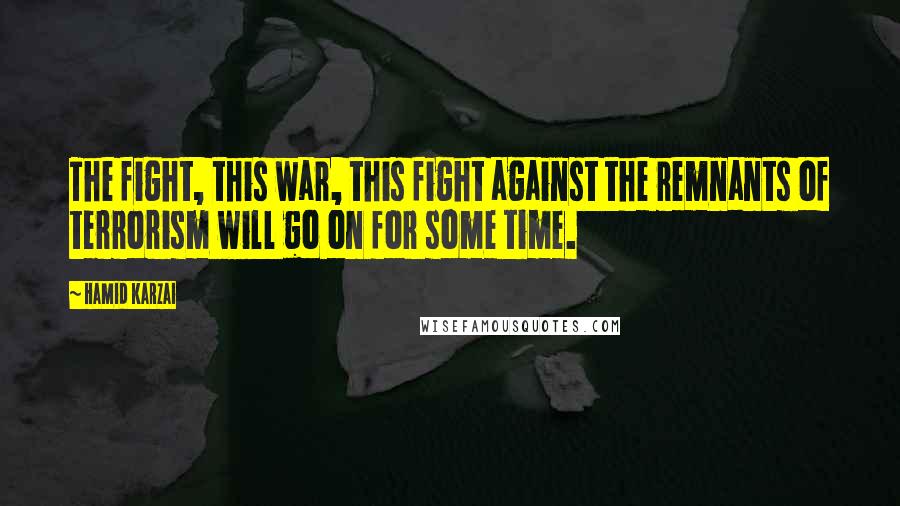 Hamid Karzai Quotes: The fight, this war, this fight against the remnants of terrorism will go on for some time.