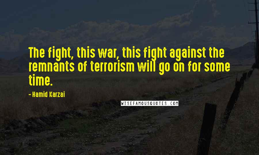 Hamid Karzai Quotes: The fight, this war, this fight against the remnants of terrorism will go on for some time.