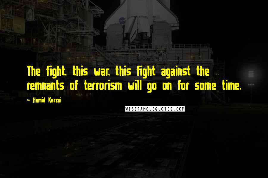 Hamid Karzai Quotes: The fight, this war, this fight against the remnants of terrorism will go on for some time.