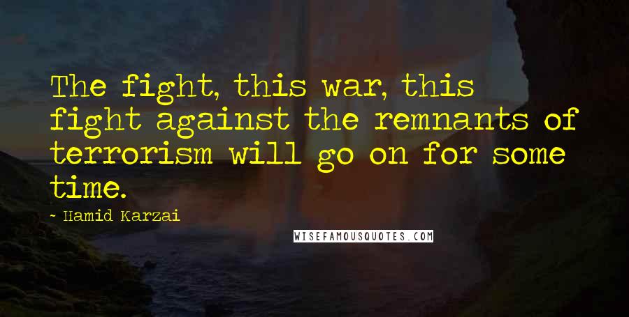 Hamid Karzai Quotes: The fight, this war, this fight against the remnants of terrorism will go on for some time.